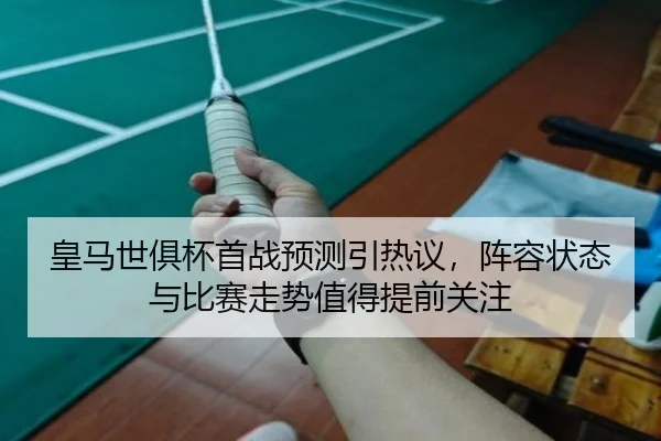 皇马世俱杯首战预测引热议，阵容状态与比赛走势值得提前关注